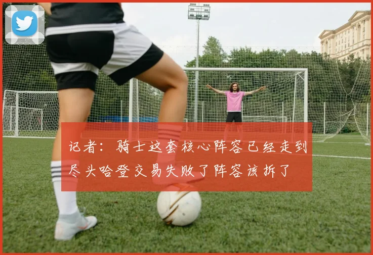 记者：骑士这套核心阵容已经走到尽头哈登交易失败了阵容该拆了