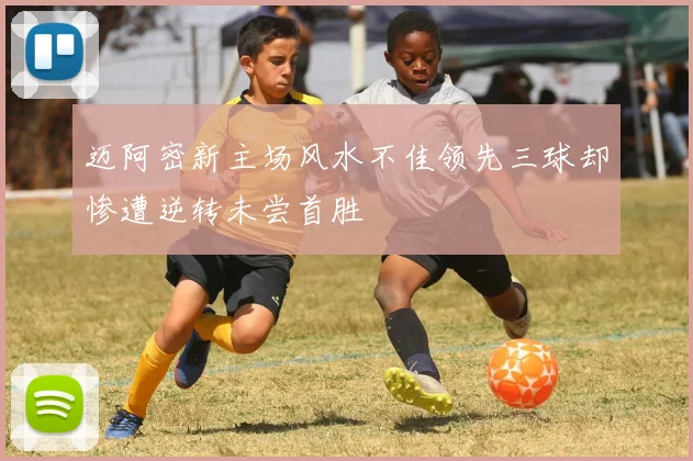 迈阿密新主场风水不佳领先三球却惨遭逆转未尝首胜