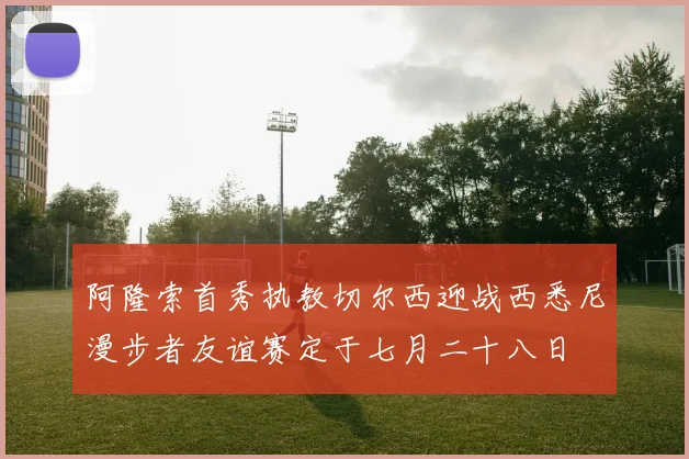 阿隆索首秀执教切尔西迎战西悉尼漫步者友谊赛定于七月二十八日