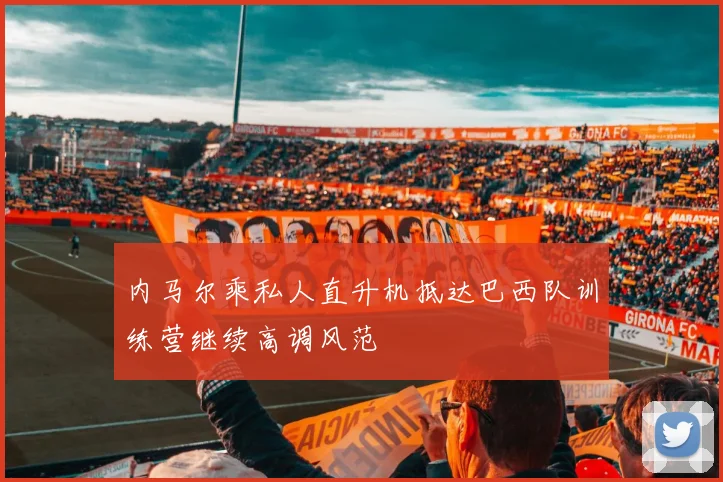内马尔乘私人直升机抵达巴西队训练营继续高调风范