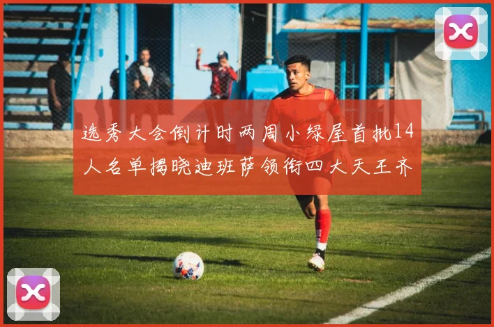选秀大会倒计时两周小绿屋首批14人名单揭晓迪班萨领衔四大天王齐聚