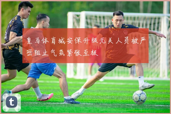 皇马体育城安保升级无关人员被严密阻止气氛紧张至极