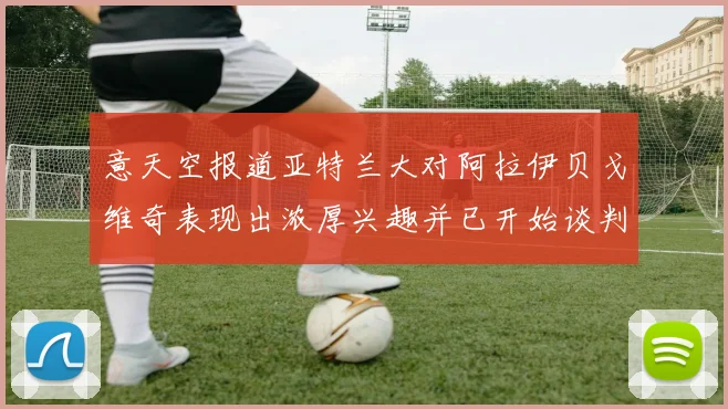 意天空报道亚特兰大对阿拉伊贝戈维奇表现出浓厚兴趣并已开始谈判