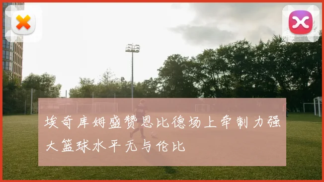 埃奇库姆盛赞恩比德场上牵制力强大篮球水平无与伦比