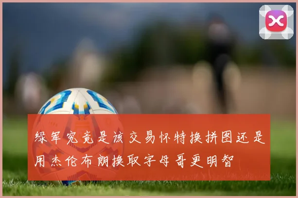 绿军究竟是该交易怀特换拼图还是用杰伦布朗换取字母哥更明智