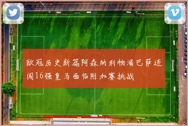 欧冠历史新篇阿森纳利物浦巴萨连闯16强皇马面临附加赛挑战