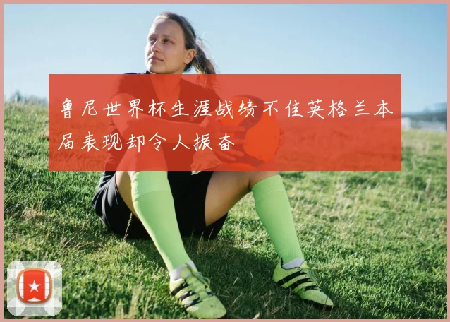 鲁尼世界杯生涯战绩不佳英格兰本届表现却令人振奋
