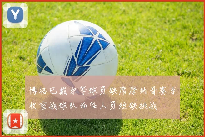 博格巴戴尔等球员缺席摩纳哥赛季收官战球队面临人员短缺挑战