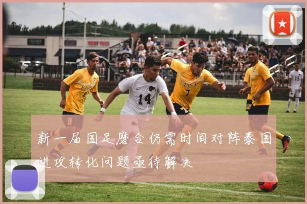新一届国足磨合仍需时间对阵泰国进攻转化问题亟待解决