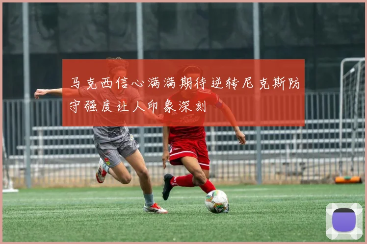 马克西信心满满期待逆转尼克斯防守强度让人印象深刻