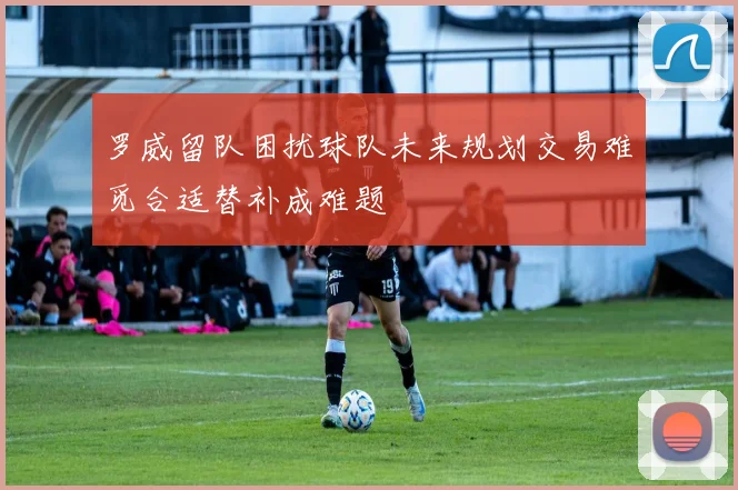 罗威留队困扰球队未来规划交易难觅合适替补成难题