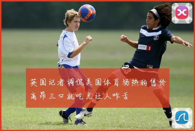 英国记者调侃美国体育场热狗售价高昂三口就吃光让人咋舌