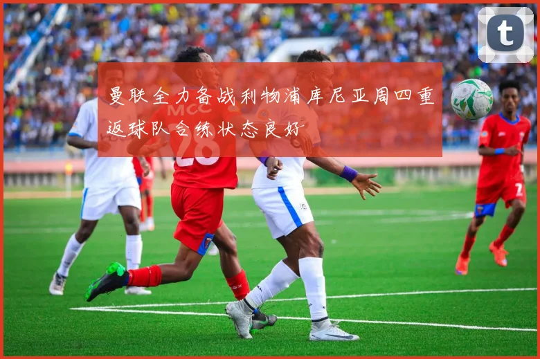 曼联全力备战利物浦库尼亚周四重返球队合练状态良好