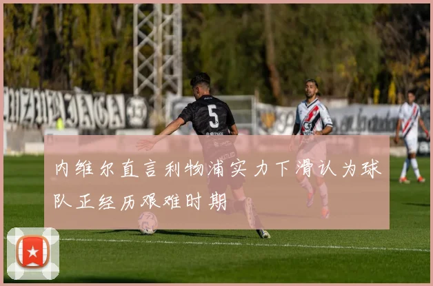 内维尔直言利物浦实力下滑认为球队正经历艰难时期