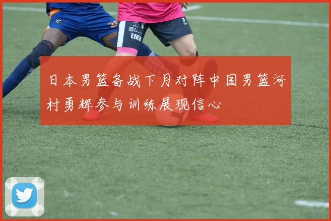 日本男篮备战下月对阵中国男篮河村勇辉参与训练展现信心
