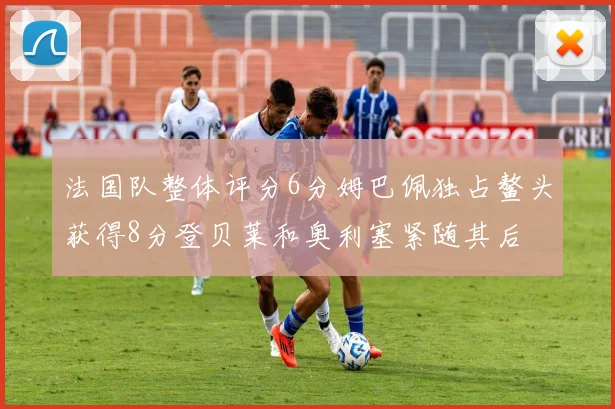 法国队整体评分6分姆巴佩独占鳌头获得8分登贝莱和奥利塞紧随其后