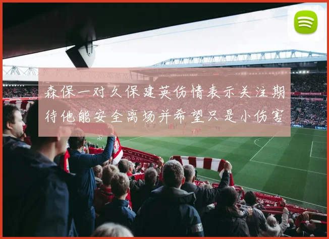 森保一对久保建英伤情表示关注期待他能安全离场并希望只是小伤害