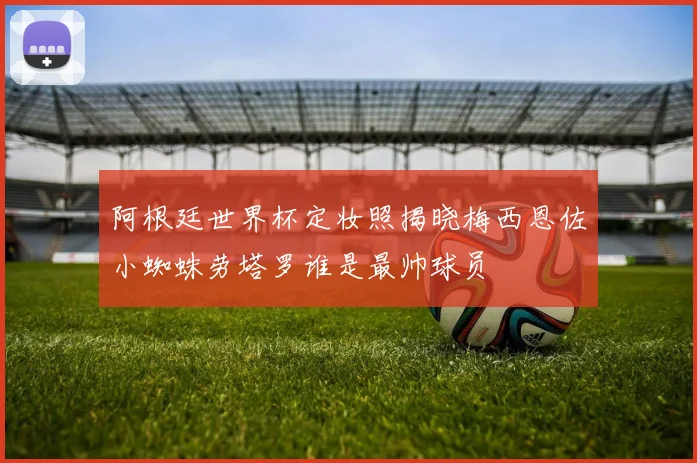 阿根廷世界杯定妆照揭晓梅西恩佐小蜘蛛劳塔罗谁是最帅球员