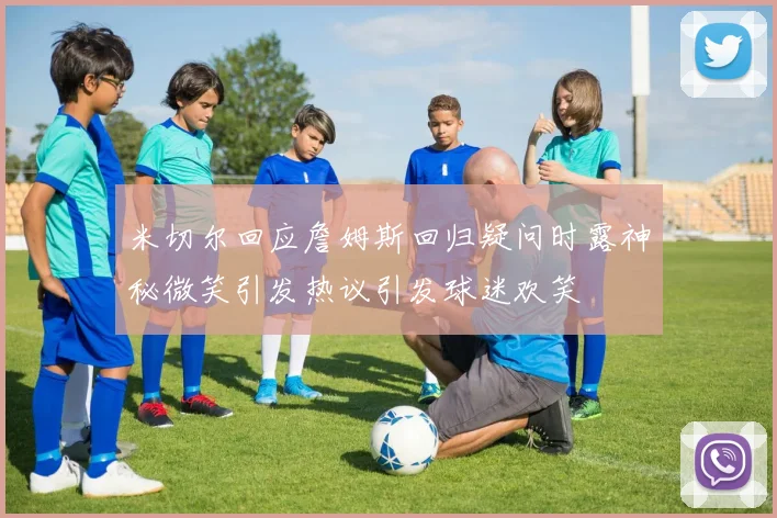 米切尔回应詹姆斯回归疑问时露神秘微笑引发热议引发球迷欢笑