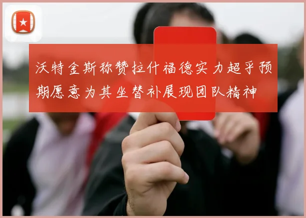 沃特金斯称赞拉什福德实力超乎预期愿意为其坐替补展现团队精神