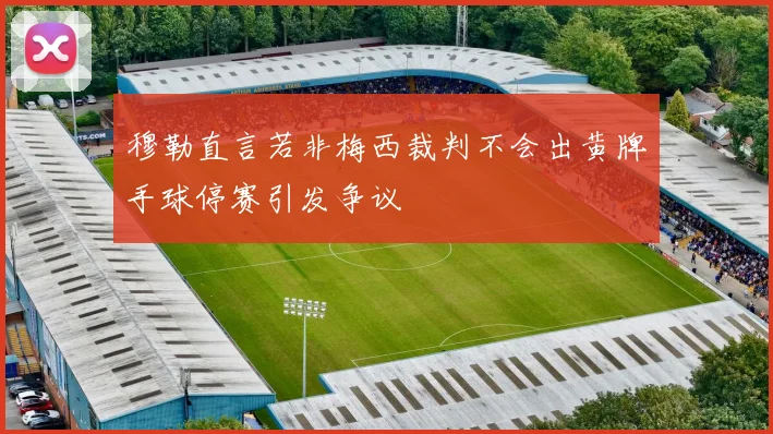 穆勒直言若非梅西裁判不会出黄牌手球停赛引发争议