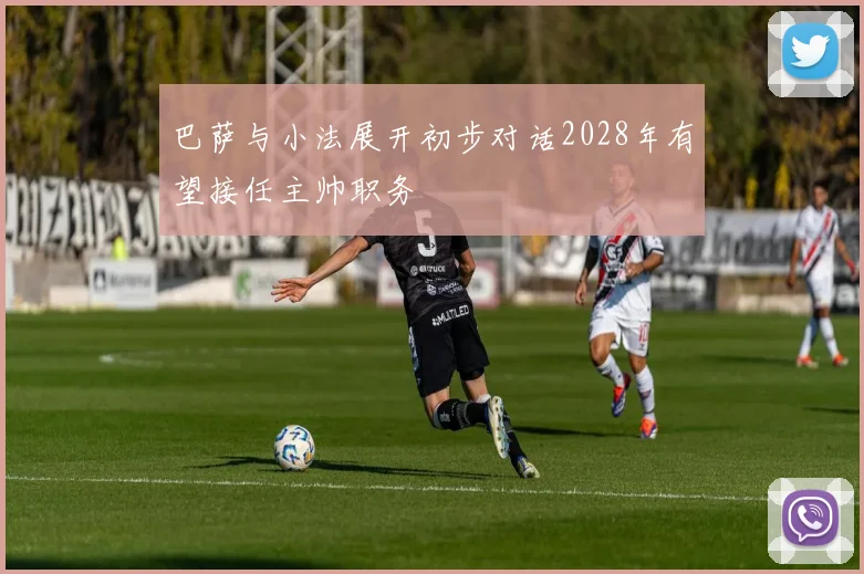巴萨与小法展开初步对话2028年有望接任主帅职务