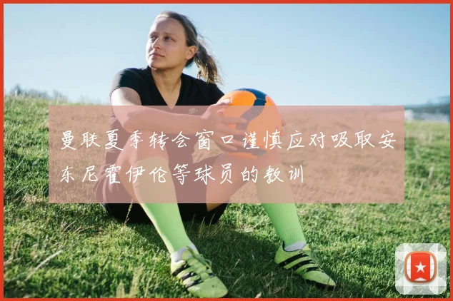 曼联夏季转会窗口谨慎应对吸取安东尼霍伊伦等球员的教训