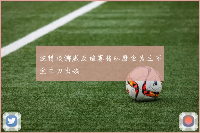 波特谈挪威友谊赛将以磨合为主不全主力出战