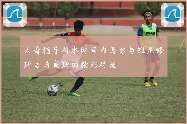 大哥指导补水时间内马尔与维尼修斯吉马良斯的精彩对话
