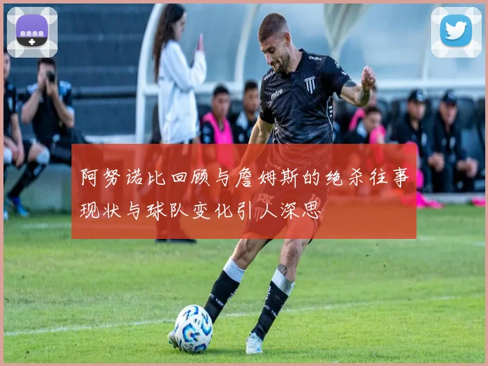 阿努诺比回顾与詹姆斯的绝杀往事现状与球队变化引人深思