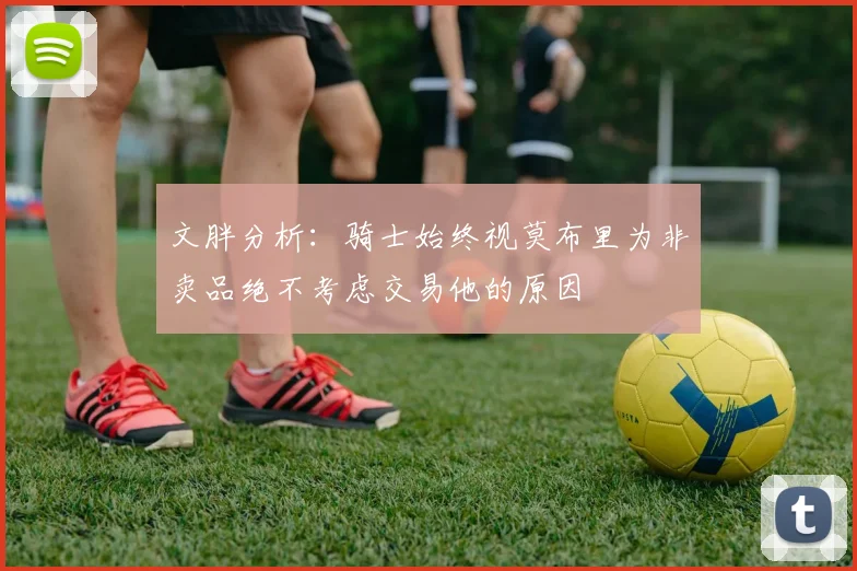 文胖分析：骑士始终视莫布里为非卖品绝不考虑交易他的原因
