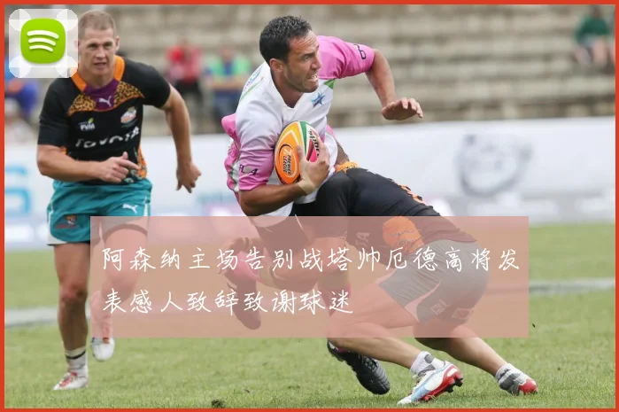 阿森纳主场告别战塔帅厄德高将发表感人致辞致谢球迷