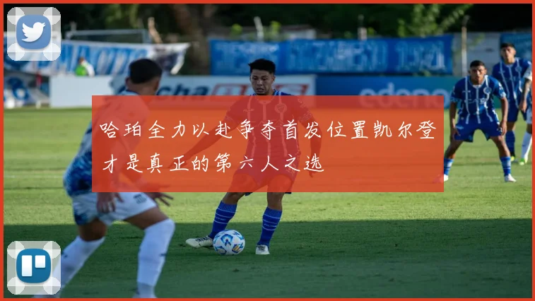 哈珀全力以赴争夺首发位置凯尔登才是真正的第六人之选