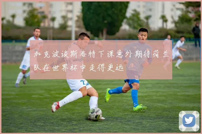 加克波谈斯洛特下课意外期待荷兰队在世界杯中走得更远