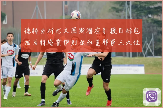 德转分析尤文图斯潜在引援目标包括马特塔霍伊别尔和基耶萨三大位置补强方案