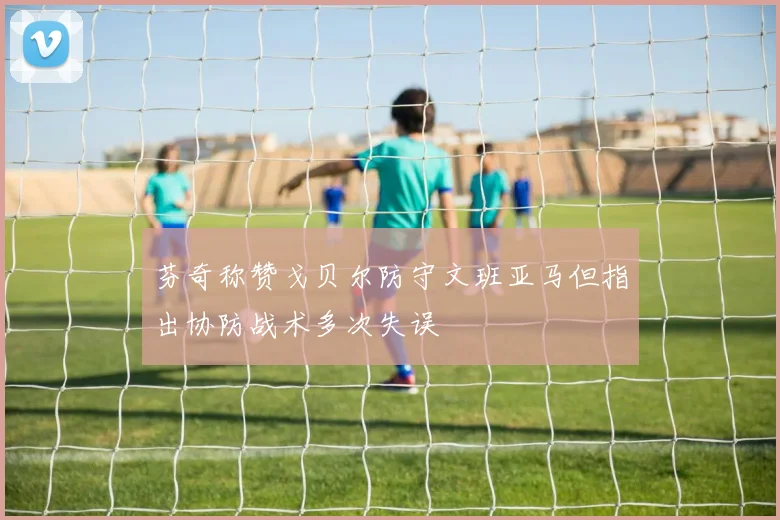 芬奇称赞戈贝尔防守文班亚马但指出协防战术多次失误