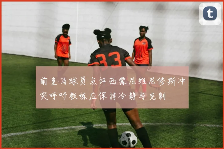 前皇马球员点评西蒙尼维尼修斯冲突呼吁教练应保持冷静与克制
