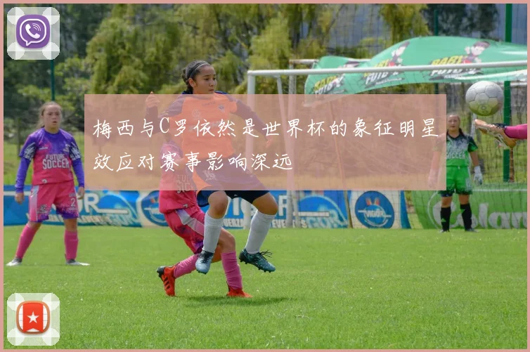 梅西与C罗依然是世界杯的象征明星效应对赛事影响深远